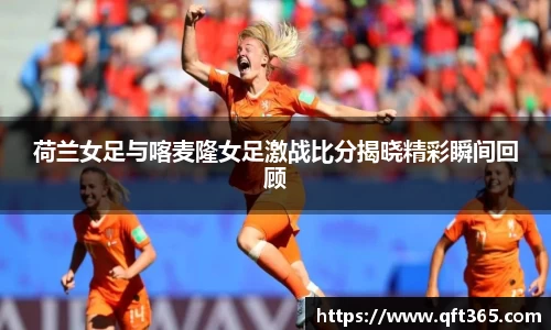 荷兰女足与喀麦隆女足激战比分揭晓精彩瞬间回顾